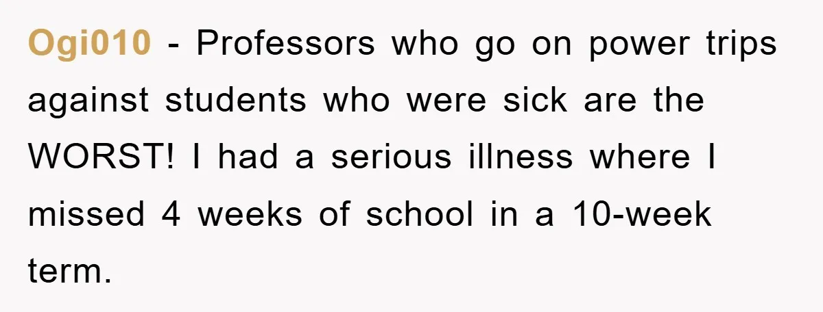Student Gets The Last Laugh After Overzealous Professor Tries To Drop Them For Missing One Class Ogi010 − Professors who go on power trips against students who were sick are the WORST! I had a serious illness where I missed 4 weeks of school in a...