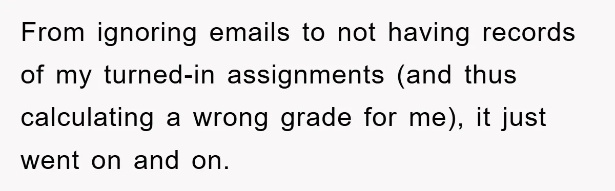 Student Gets The Last Laugh After Overzealous Professor Tries To Drop Them For Missing One Class From ignoring emails to not having records of my turned-in assignments (and thus calculating a wrong grade for me), it just went on and on.