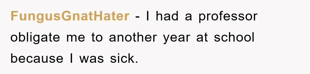 Student Gets The Last Laugh After Overzealous Professor Tries To Drop Them For Missing One Class FungusGnatHater − I had a professor obligate me to another year at school because I was sick.