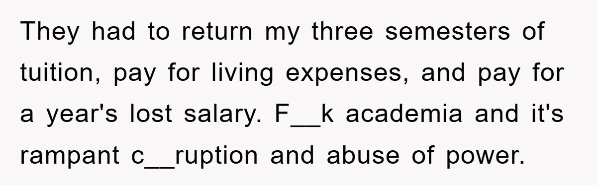 Student Gets The Last Laugh After Overzealous Professor Tries To Drop Them For Missing One Class They had to return my three semesters of tuition, pay for living expenses, and pay for a year's lost salary. F__k academia and it's rampant c__ruption and abuse of power.