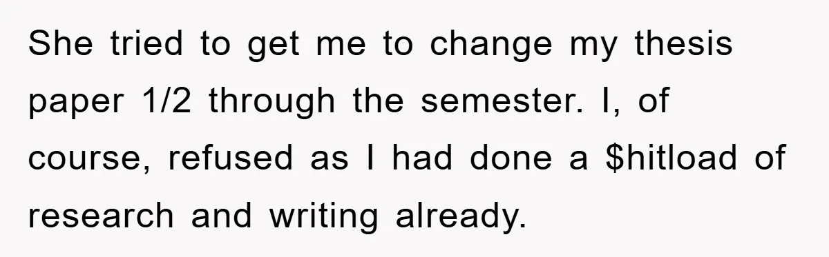Student Gets The Last Laugh After Overzealous Professor Tries To Drop Them For Missing One Class She tried to get me to change my thesis paper 1/2 through the semester. I, of course, refused as I had done a $hitload of research and writing already.