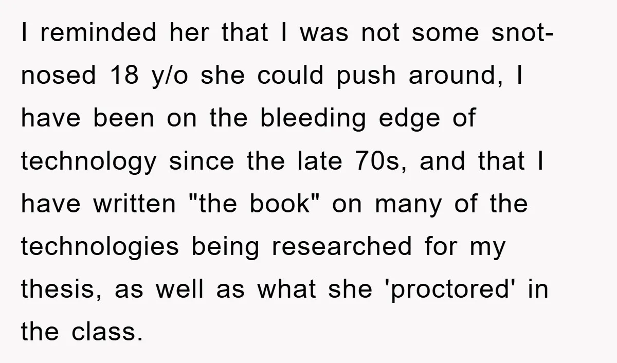 Student Gets The Last Laugh After Overzealous Professor Tries To Drop Them For Missing One Class I reminded her that I was not some snot-nosed 18 y/o she could push around, I have been on the bleeding edge of technology since the late 70s, and that...