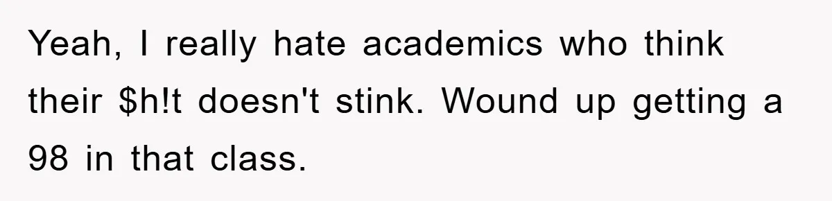 Student Gets The Last Laugh After Overzealous Professor Tries To Drop Them For Missing One Class Yeah, I really hate academics who think their $h!t doesn't stink. Wound up getting a 98 in that class.