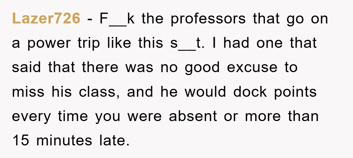 Student Gets The Last Laugh After Overzealous Professor Tries To Drop Them For Missing One Class Lazer726 − F__k the professors that go on a power trip like this s__t. I had one that said that there was no good excuse to miss his class, and...