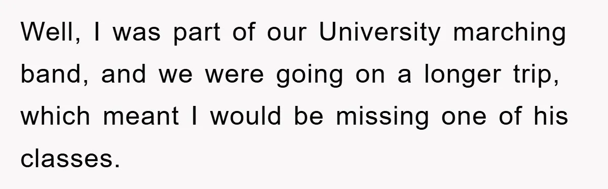 Student Gets The Last Laugh After Overzealous Professor Tries To Drop Them For Missing One Class Well, I was part of our University marching band, and we were going on a longer trip, which meant I would be missing one of his classes.