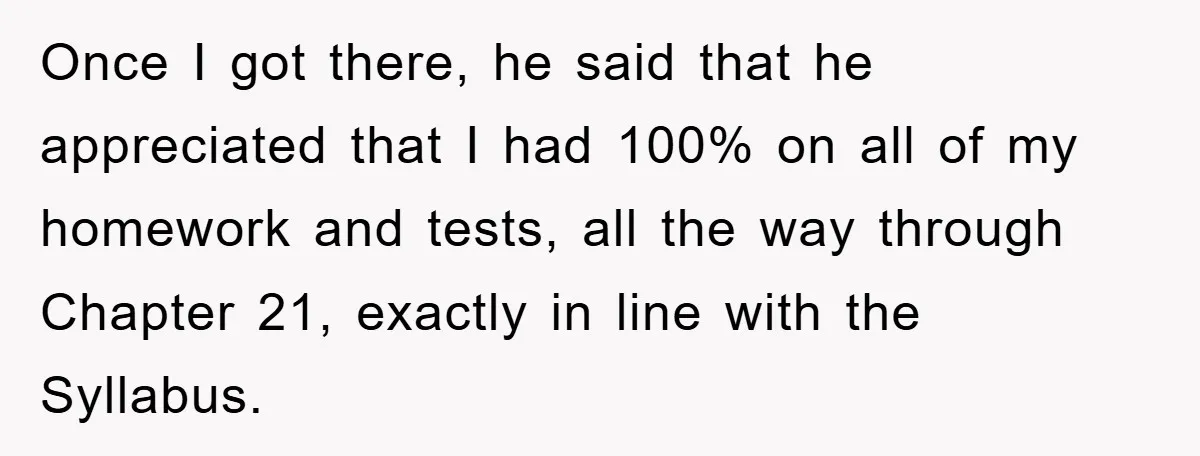Student Gets The Last Laugh After Overzealous Professor Tries To Drop Them For Missing One Class Once I got there, he said that he appreciated that I had 100% on all of my homework and tests, all the way through Chapter 21, exactly in line with...