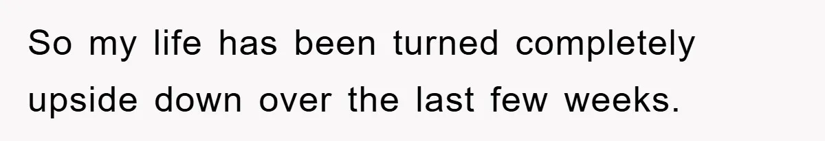 So my life has been turned completely upside down over the last few weeks.