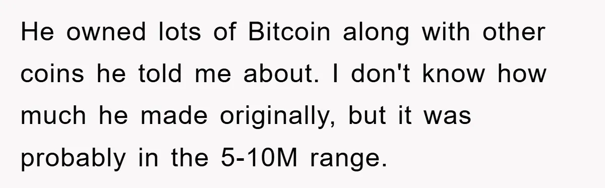 He owned lots of Bitcoin along with other coins he told me about. I don't know how much he made originally, but it was probably in the 5-10M range.
