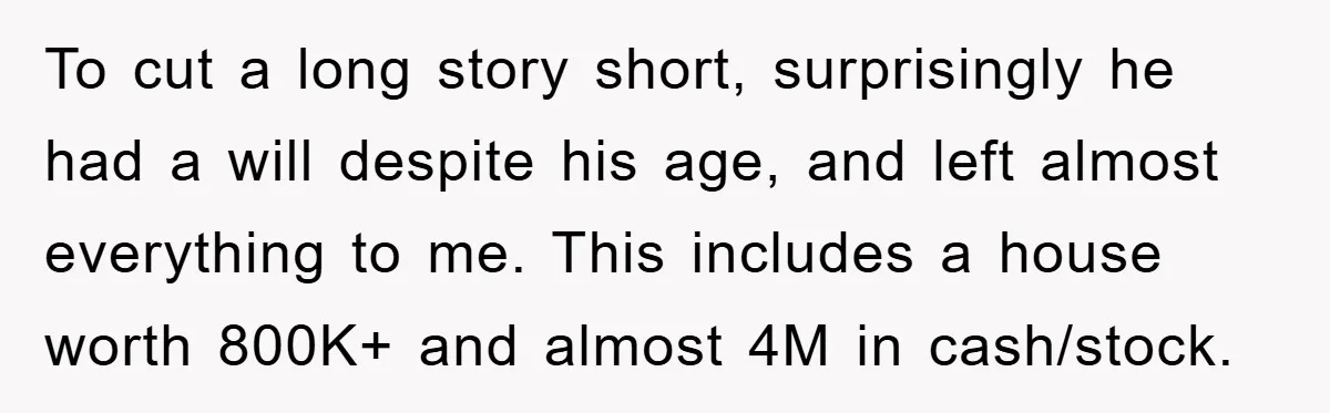 To cut a long story short, surprisingly he had a will despite his age, and left almost everything to me. This includes a house worth 800K+ and almost 4M in...