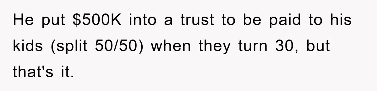 He put $500K into a trust to be paid to his kids (split 50/50) when they turn 30, but that's it.