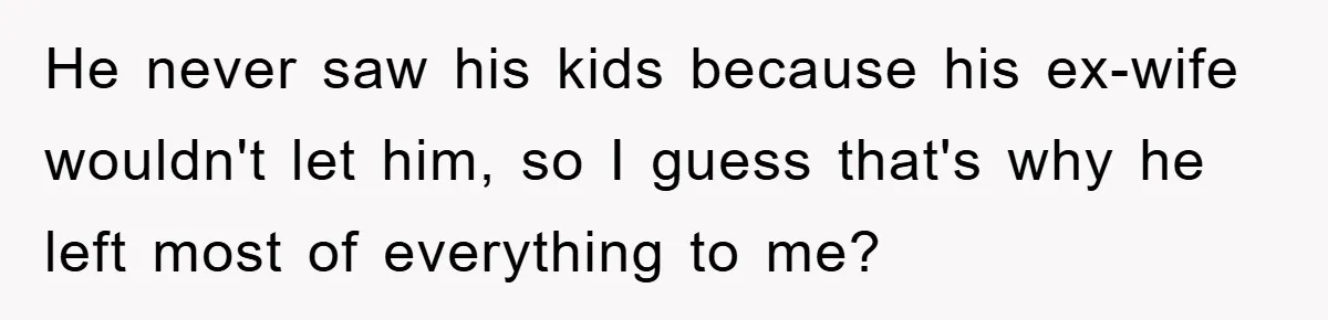 He never saw his kids because his ex-wife wouldn't let him, so I guess that's why he left most of everything to me?