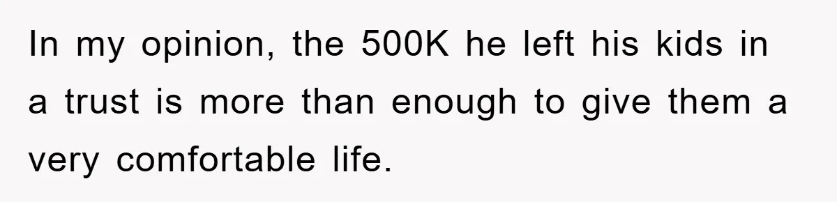 In my opinion, the 500K he left his kids in a trust is more than enough to give them a very comfortable life.