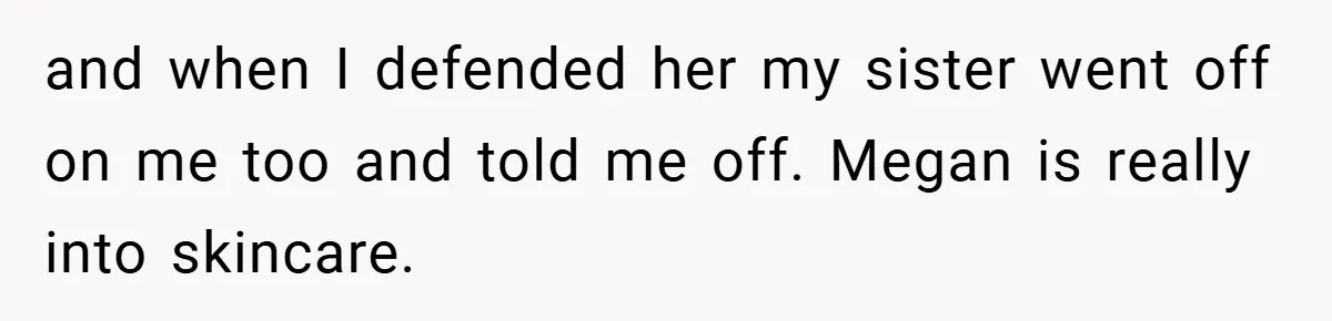 and when I defended her my sister went off on me too and told me off. Megan is really into skincare.