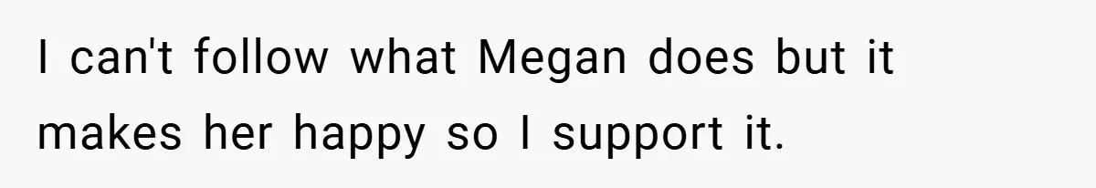 I can't follow what Megan does but it makes her happy so I support it.