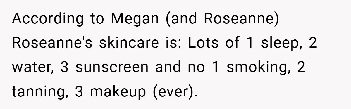 According to Megan (and Roseanne) Roseanne's skincare is: Lots of 1 sleep, 2 water, 3 sunscreen and no 1 smoking, 2 tanning, 3 makeup (ever).