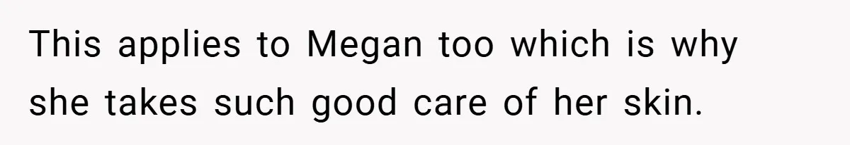 This applies to Megan too which is why she takes such good care of her skin.