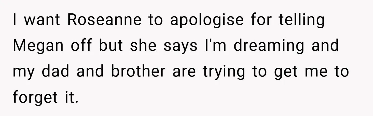 I want Roseanne to apologise for telling Megan off but she says I'm dreaming and my dad and brother are trying to get me to forget it.
