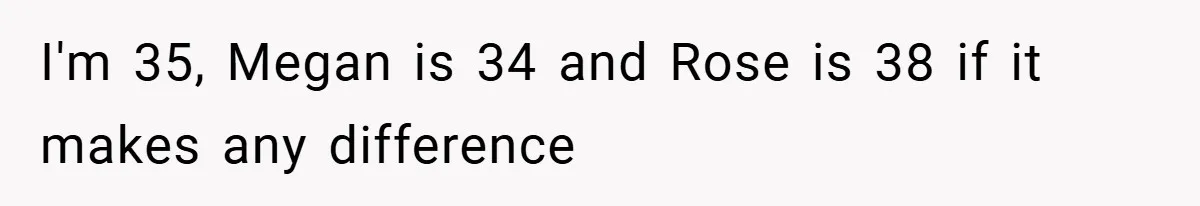 I'm 35, Megan is 34 and Rose is 38 if it makes any difference