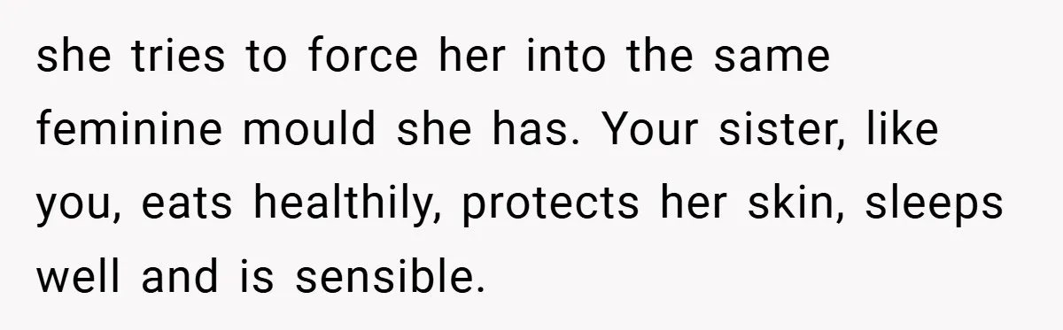 she tries to force her into the same feminine mould she has. Your sister, like you, eats healthily, protects her skin, sleeps well and is sensible.