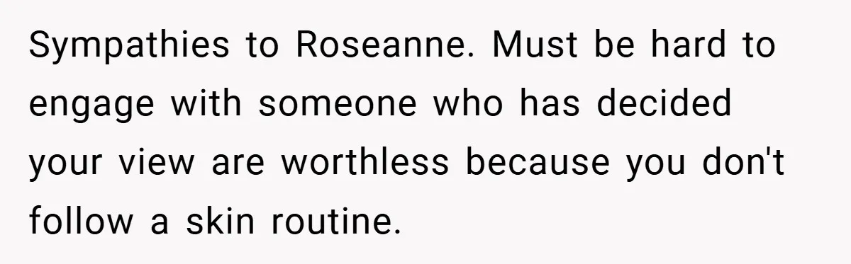 Sympathies to Roseanne. Must be hard to engage with someone who has decided your view are worthless because you don't follow a skin routine.