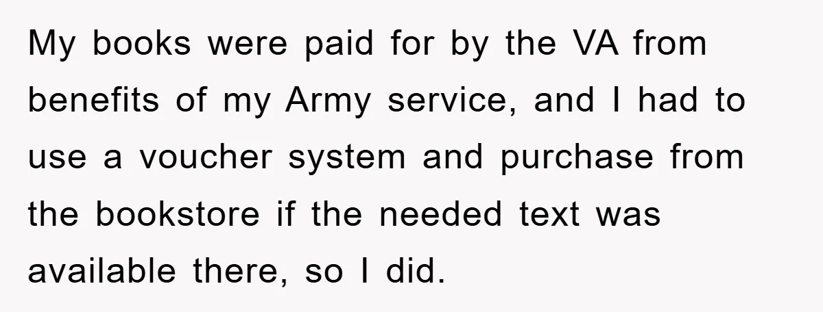My books were paid for by the VA from benefits of my Army service, and I had to use a voucher system and purchase from the bookstore if the needed...