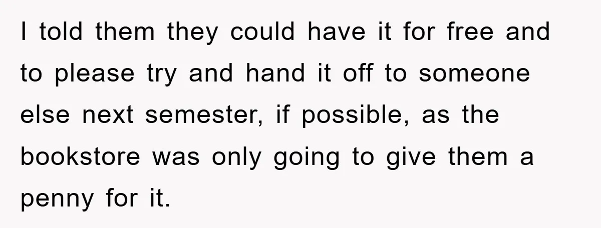 I told them they could have it for free and to please try and hand it off to someone else next semester, if possible, as the bookstore was only going...
