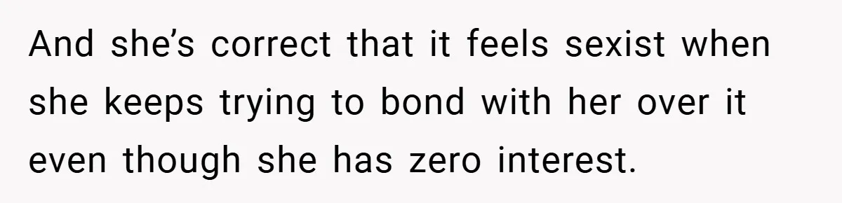 And she’s correct that it feels sexist when she keeps trying to bond with her over it even though she has zero interest.