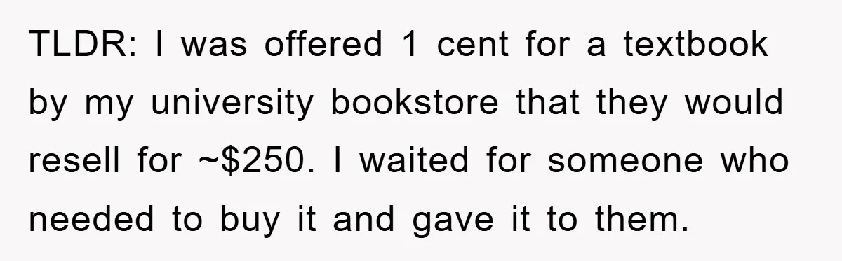 TLDR: I was offered 1 cent for a textbook by my university bookstore that they would resell for ~$250. I waited for someone who needed to buy it and gave...