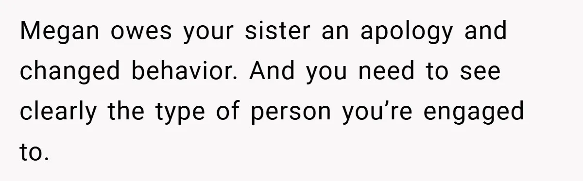 Megan owes your sister an apology and changed behavior. And you need to see clearly the type of person you’re engaged to.