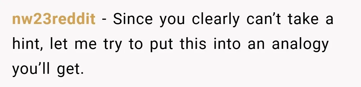 nw23reddit − Since you clearly can’t take a hint, let me try to put this into an analogy you’ll get.
