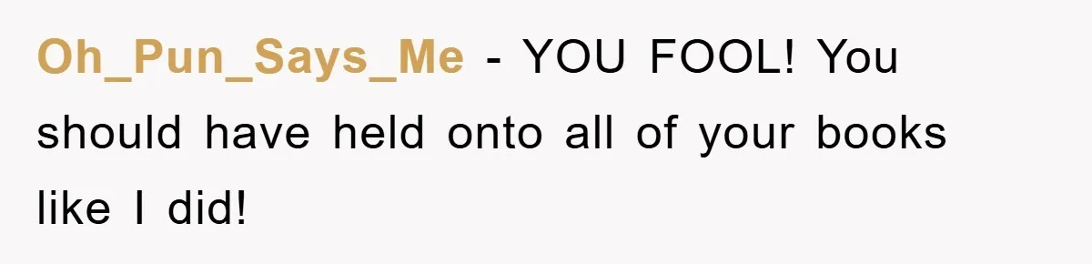 Oh_Pun_Says_Me − YOU FOOL! You should have held onto all of your books like I did!