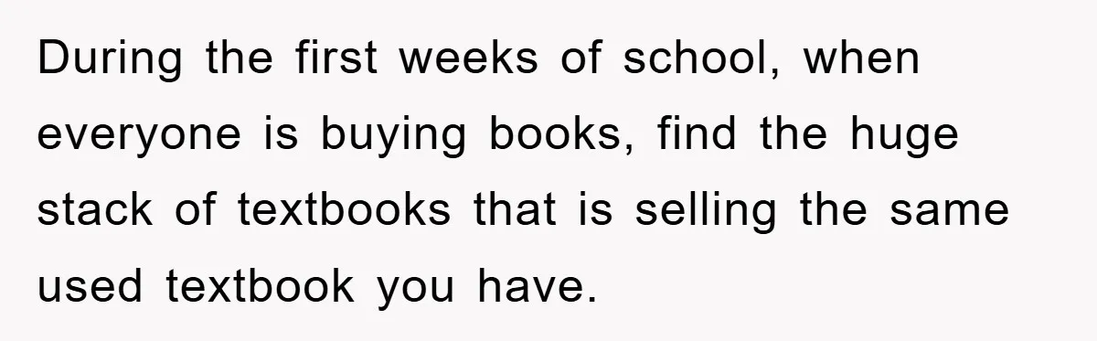 During the first weeks of school, when everyone is buying books, find the huge stack of textbooks that is selling the same used textbook you have.