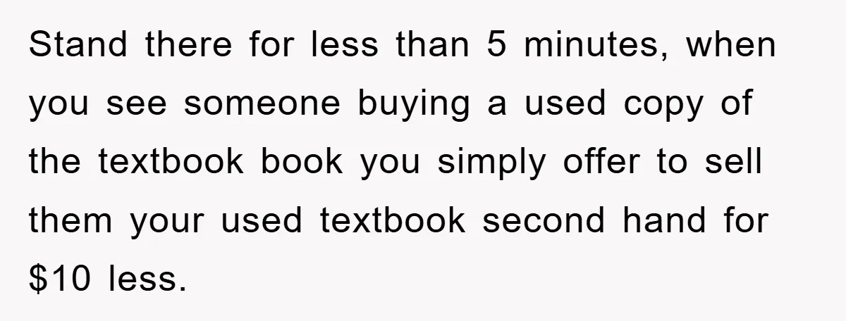 Stand there for less than 5 minutes, when you see someone buying a used copy of the textbook book you simply offer to sell them your used textbook second hand...