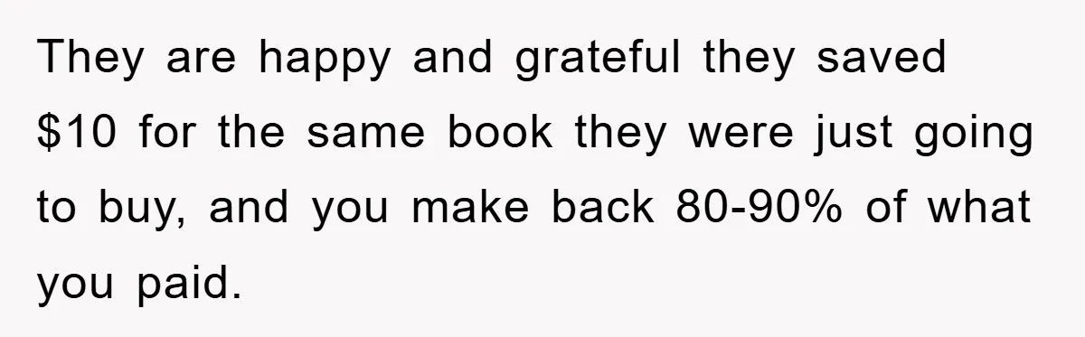 They are happy and grateful they saved $10 for the same book they were just going to buy, and you make back 80-90% of what you paid.