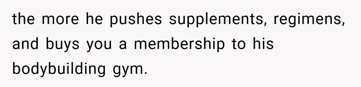 the more he pushes supplements, regimens, and buys you a membership to his bodybuilding gym.