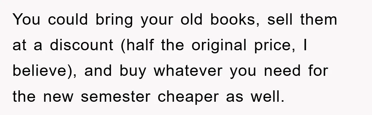 You could bring your old books, sell them at a discount (half the original price, I believe), and buy whatever you need for the new semester cheaper as well.