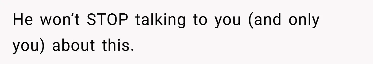 He won’t STOP talking to you (and only you) about this.