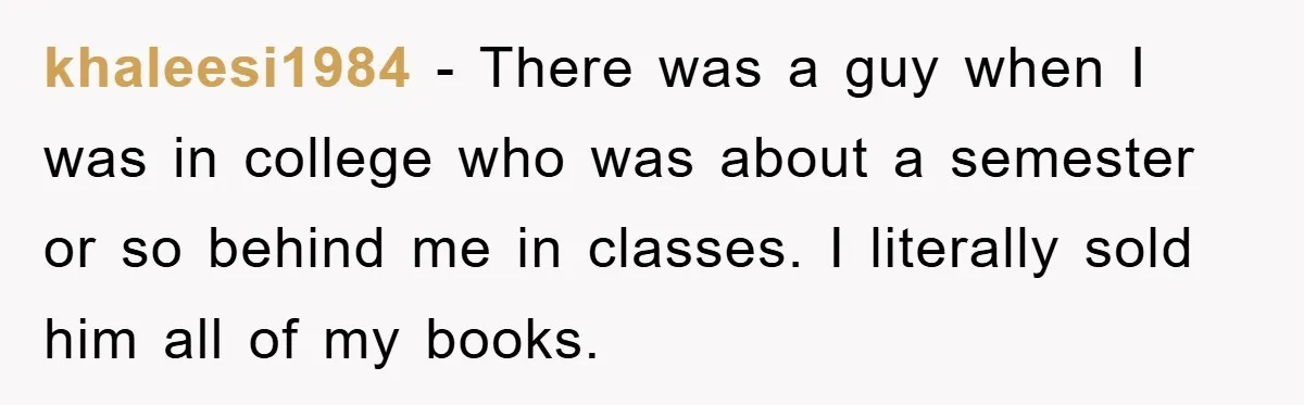 khaleesi1984 − There was a guy when I was in college who was about a semester or so behind me in classes. I literally sold him all of my books.
