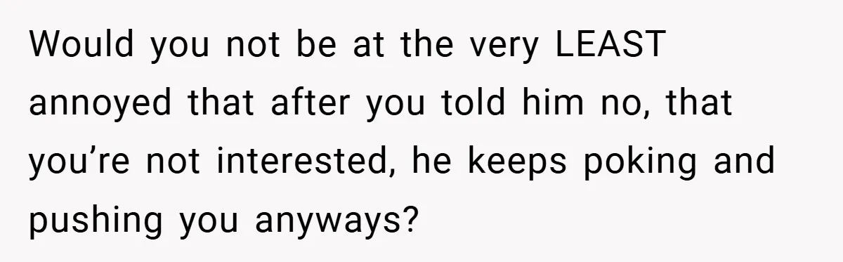 Would you not be at the very LEAST annoyed that after you told him no, that you’re not interested, he keeps poking and pushing you anyways?