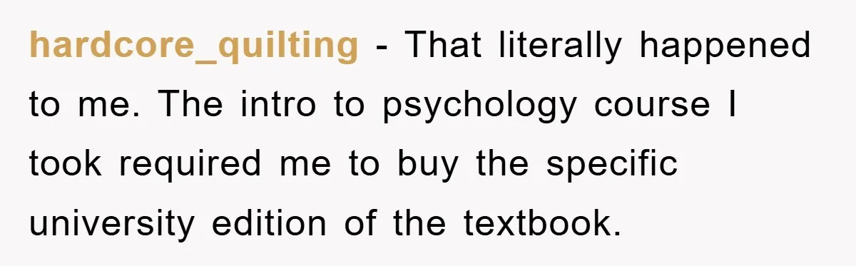 hardcore_quilting − That literally happened to me. The intro to psychology course I took required me to buy the specific university edition of the textbook.