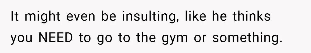 It might even be insulting, like he thinks you NEED to go to the gym or something.