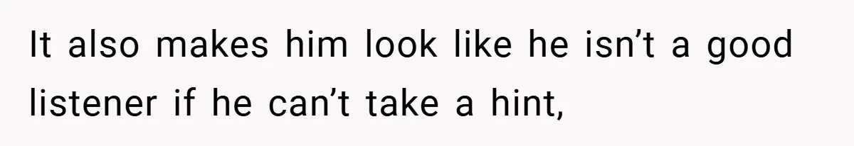 It also makes him look like he isn’t a good listener if he can’t take a hint,