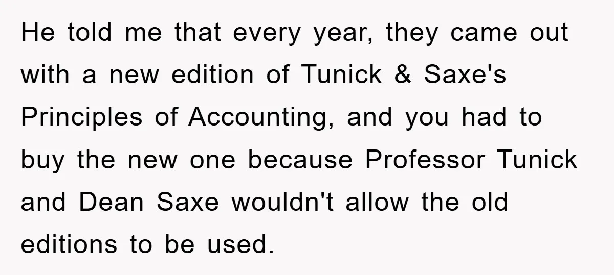 He told me that every year, they came out with a new edition of Tunick & Saxe's Principles of Accounting, and you had to buy the new one because Professor...