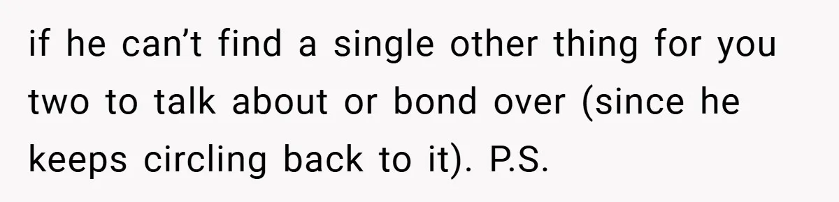 if he can’t find a single other thing for you two to talk about or bond over (since he keeps circling back to it). P.S.