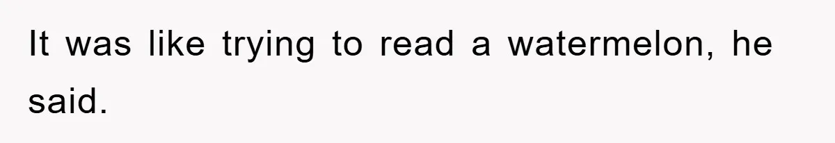 It was like trying to read a watermelon, he said.