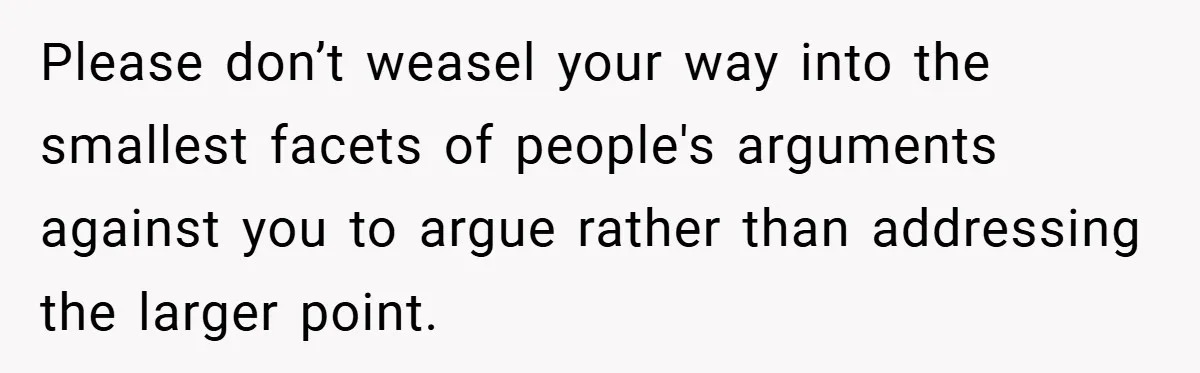 Please don’t weasel your way into the smallest facets of people's arguments against you to argue rather than addressing the larger point.