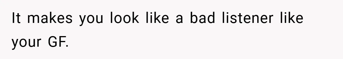 It makes you look like a bad listener like your GF.