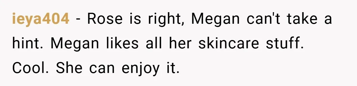 ieya404 − Rose is right, Megan can't take a hint. Megan likes all her skincare stuff. Cool. She can enjoy it.