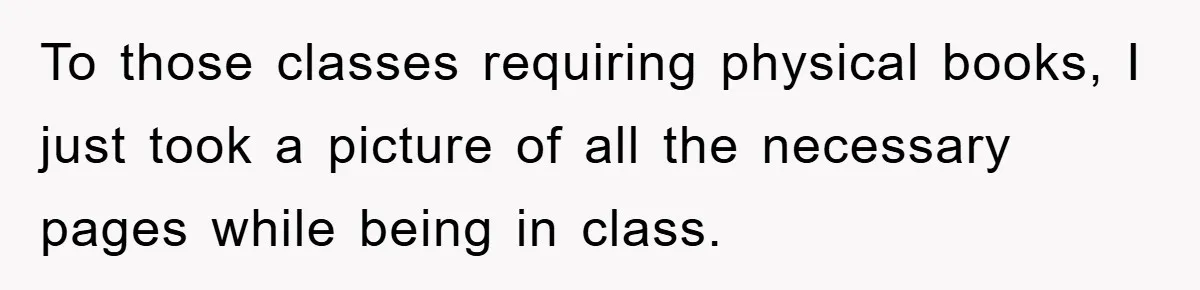 To those classes requiring physical books, I just took a picture of all the necessary pages while being in class.
