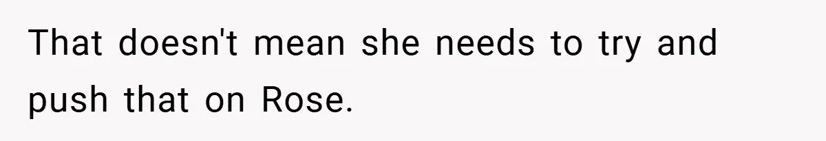 That doesn't mean she needs to try and push that on Rose.